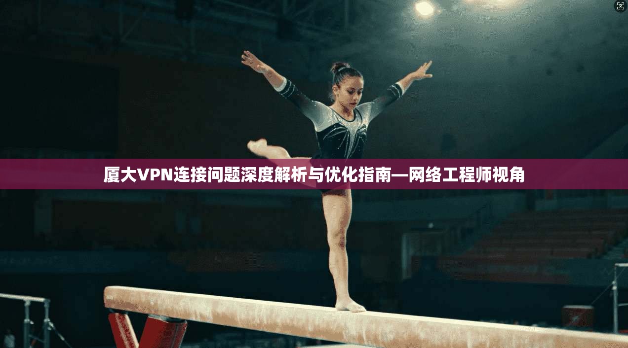 厦大VPN连接问题深度解析与优化指南—网络工程师视角 厦大VPN连接问题深度解析与优化指南—网络工程师视角