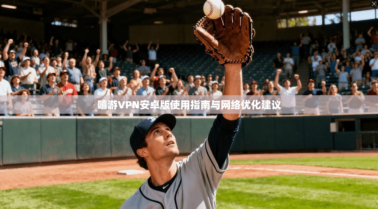 嘻游VPN安卓版使用指南与网络优化建议