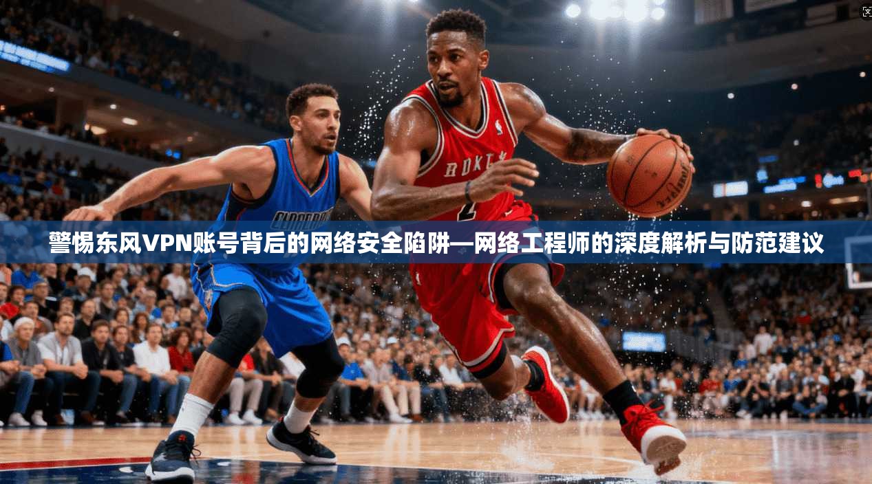 警惕东风VPN账号背后的网络安全陷阱—网络工程师的深度解析与防范建议