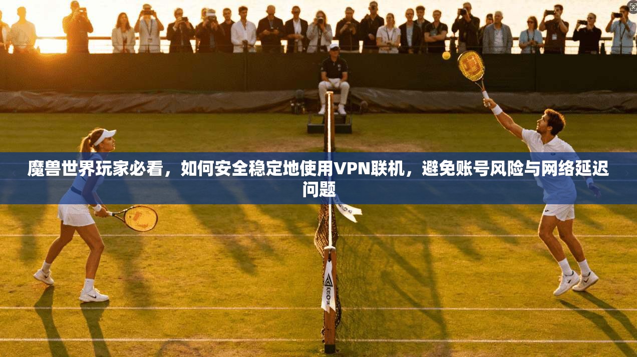 魔兽世界玩家必看，如何安全稳定地使用VPN联机，避免账号风险与网络延迟问题