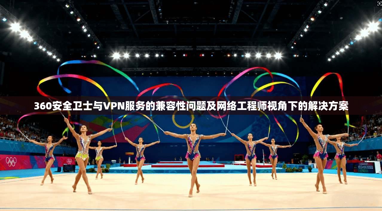 360安全卫士与VPN服务的兼容性问题及网络工程师视角下的解决方案