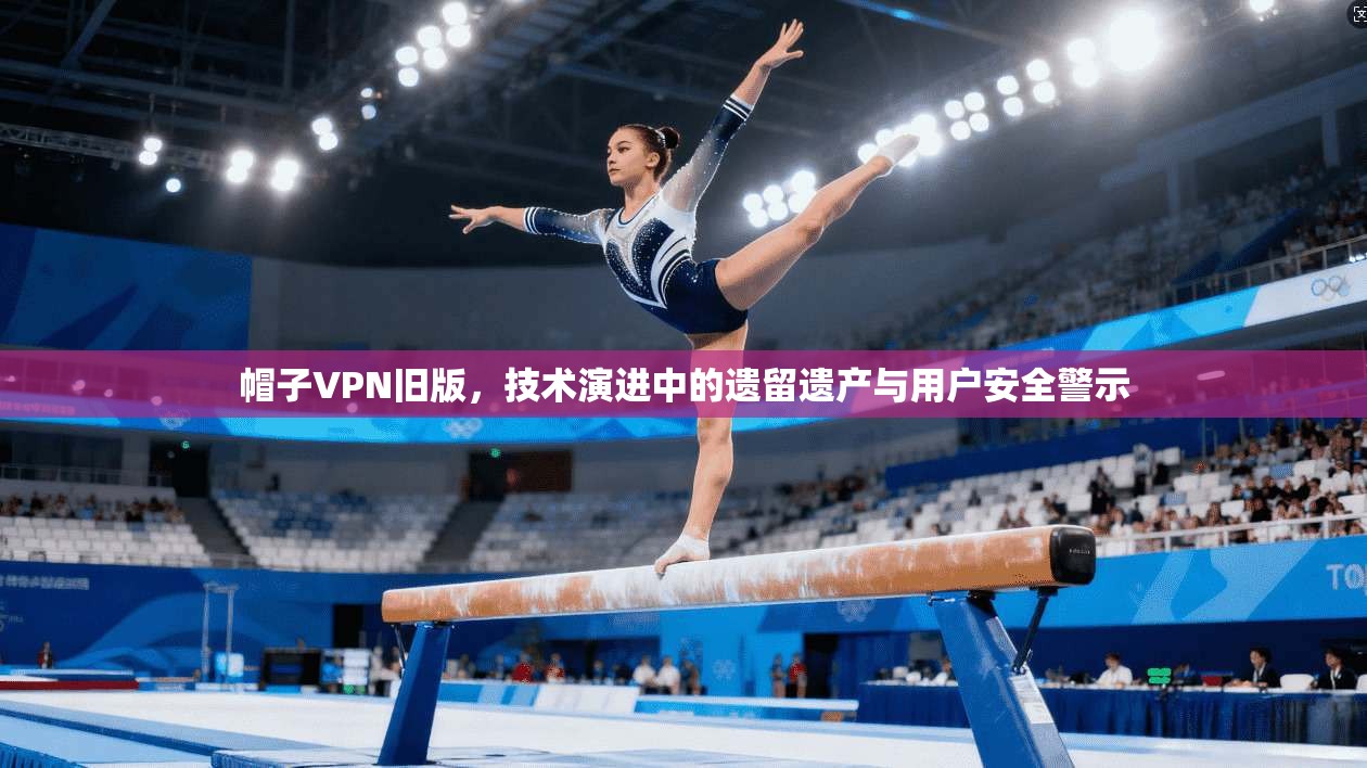 帽子VPN旧版，技术演进中的遗留遗产与用户安全警示