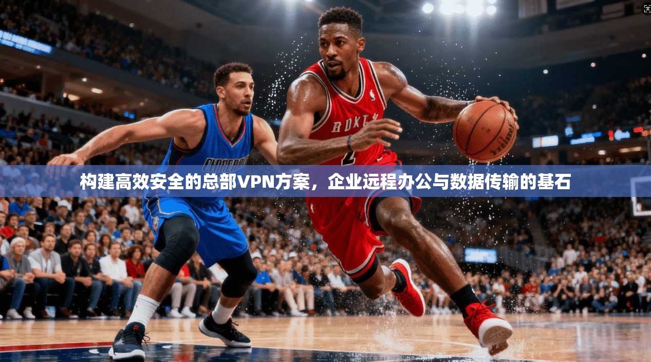 构建高效安全的总部VPN方案，企业远程办公与数据传输的基石