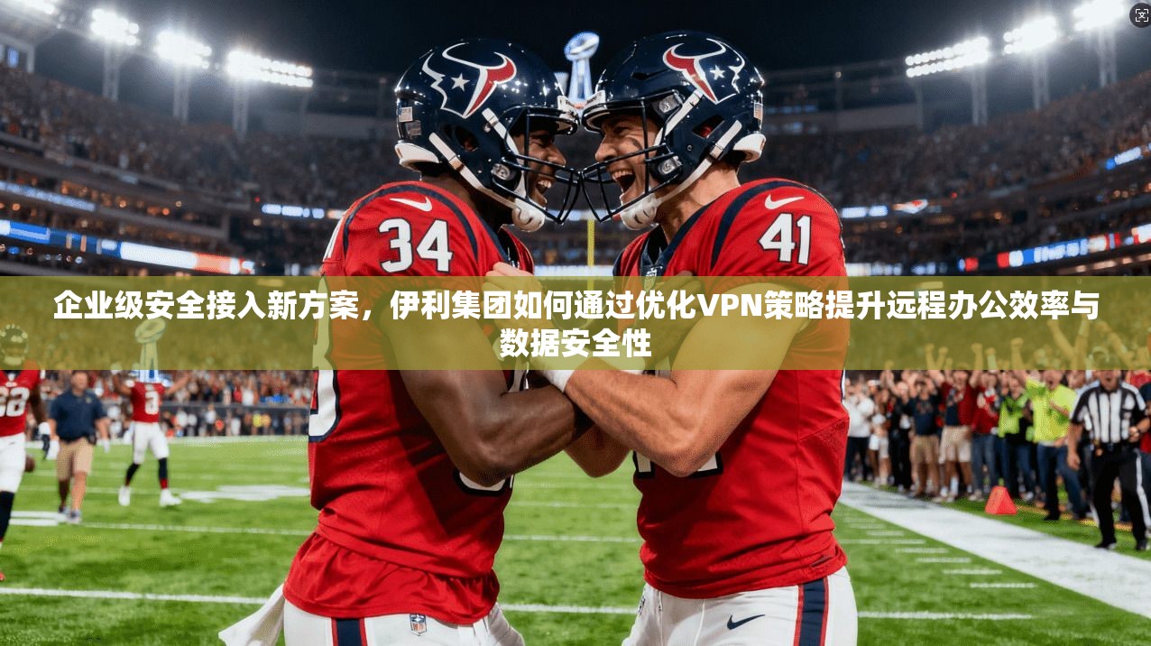 企业级安全接入新方案,伊利集团如何通过优化VPN策略提升远程办公效率与数据安全性