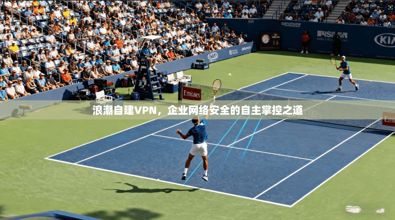 浪潮自建VPN，企业网络安全的自主掌控之道