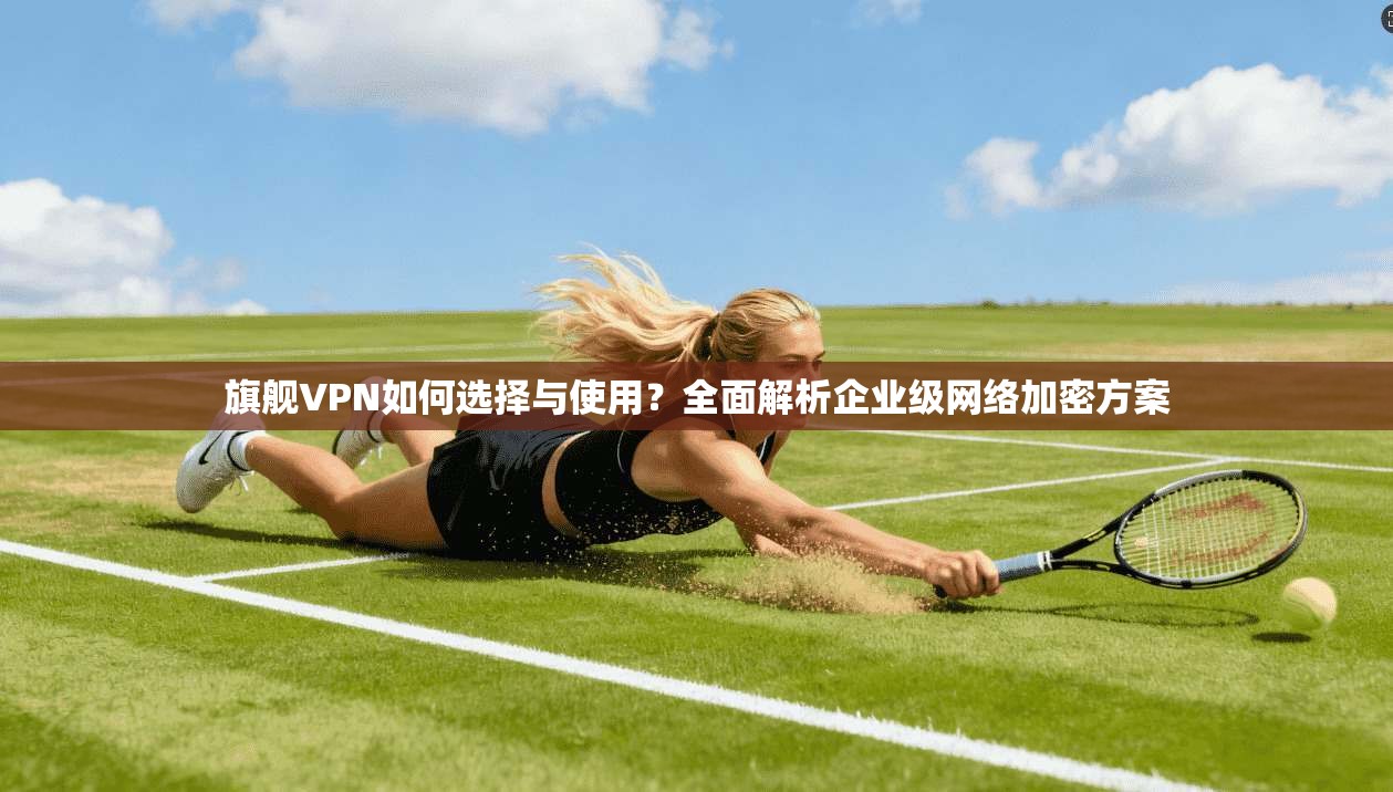 旗舰VPN如何选择与使用？全面解析企业级网络加密方案