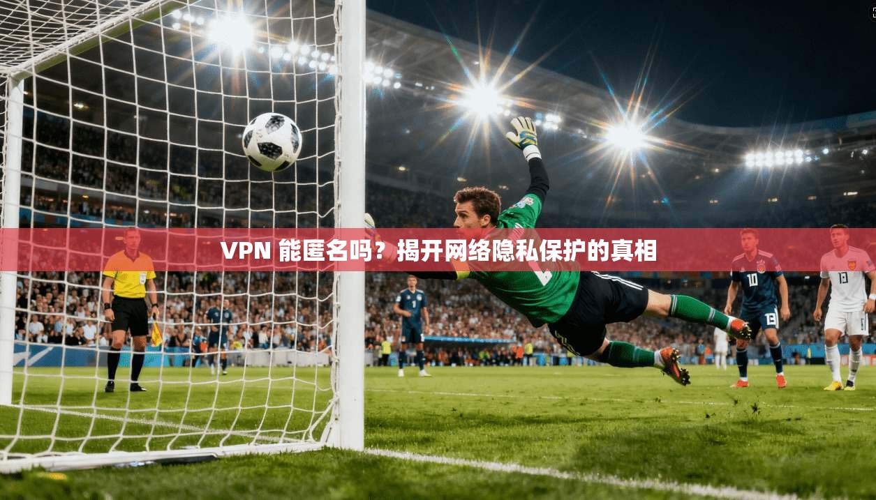 VPN 能匿名吗？揭开网络隐私保护的真相