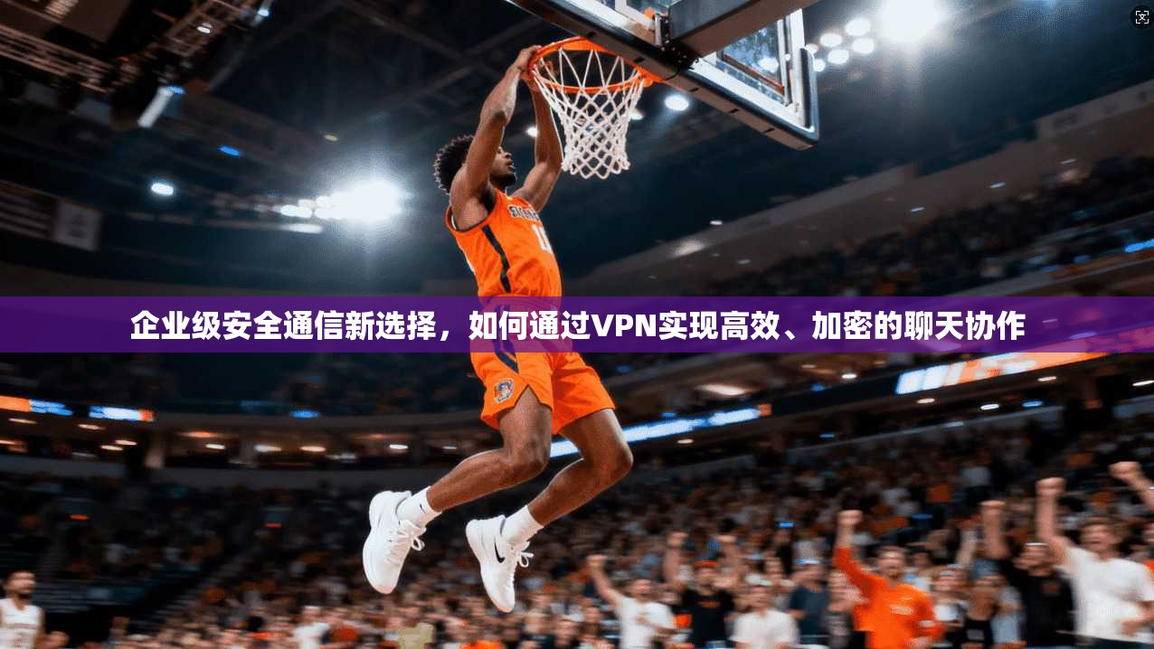 企业级安全通信新选择，如何通过VPN实现高效、加密的聊天协作