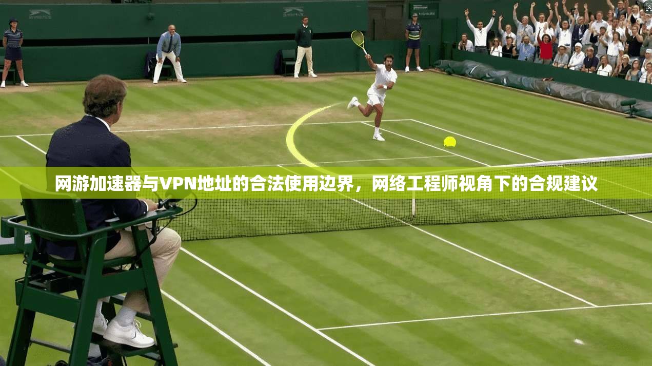 网游加速器与VPN地址的合法使用边界,网络工程师视角下的合规建议