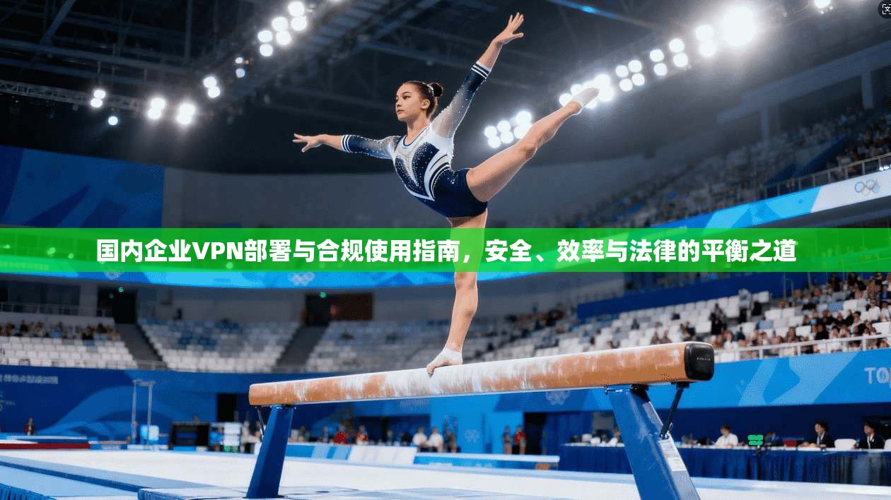 国内企业VPN部署与合规使用指南，安全、效率与法律的平衡之道