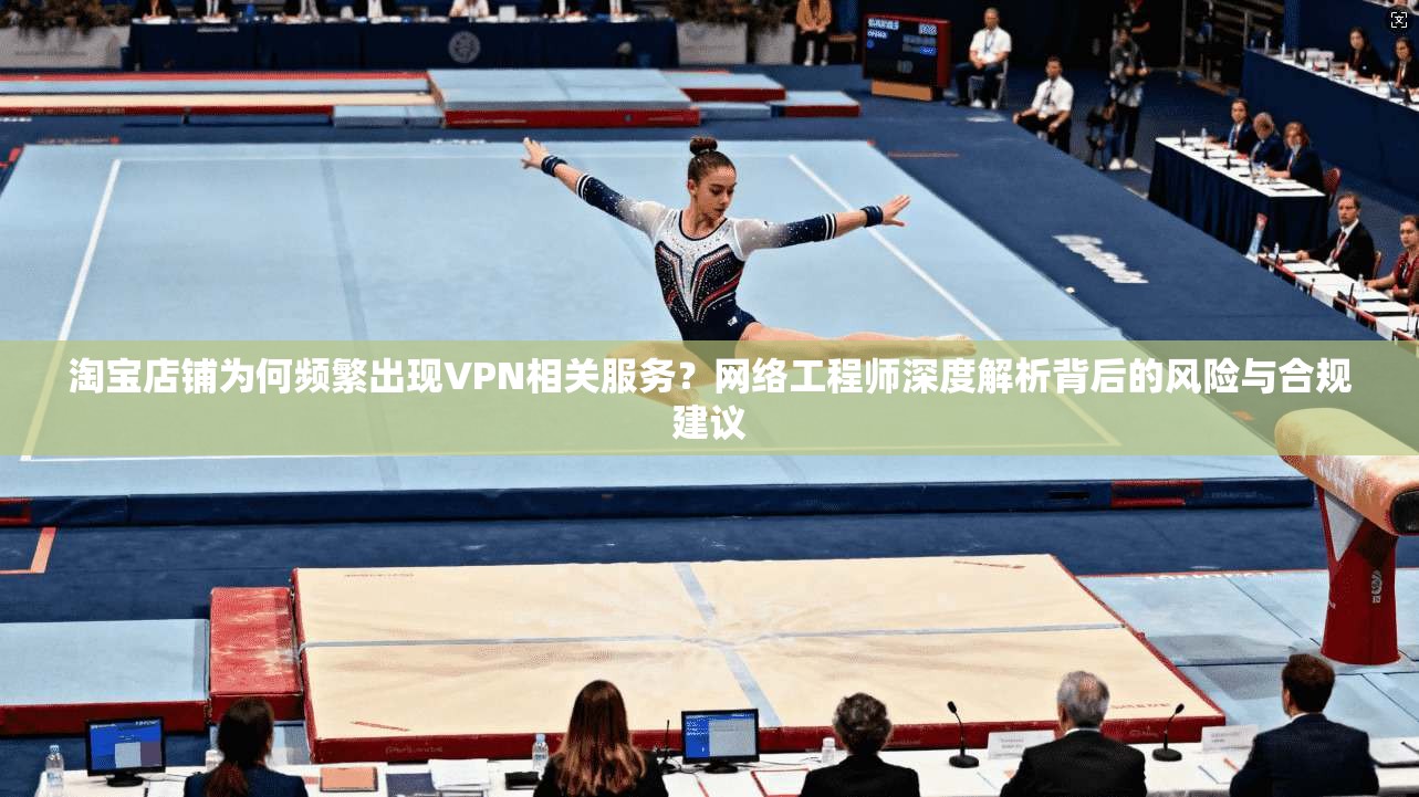 淘宝店铺为何频繁出现VPN相关服务？网络工程师深度解析背后的风险与合规建议