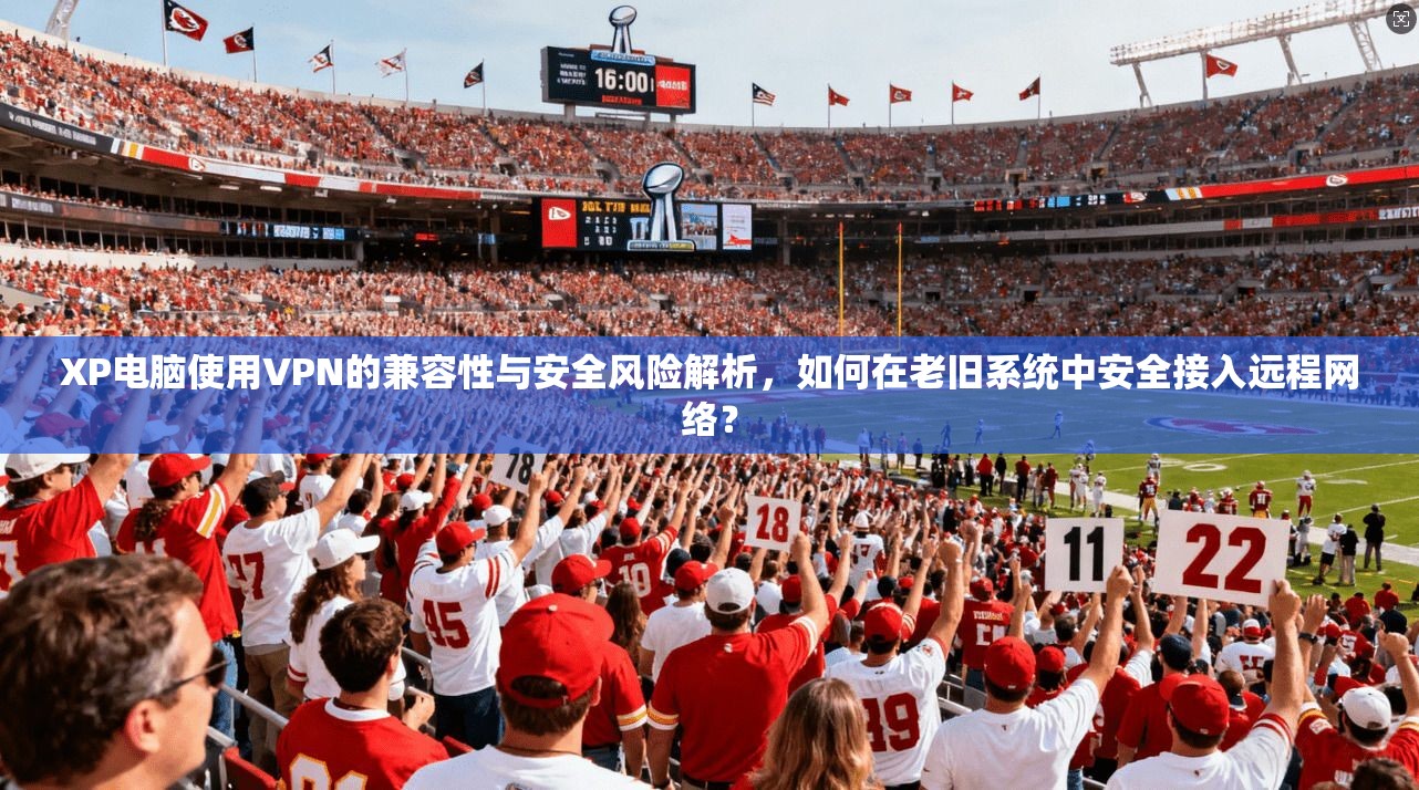XP电脑使用VPN的兼容性与安全风险解析,如何在老旧系统中安全接入远程网络?