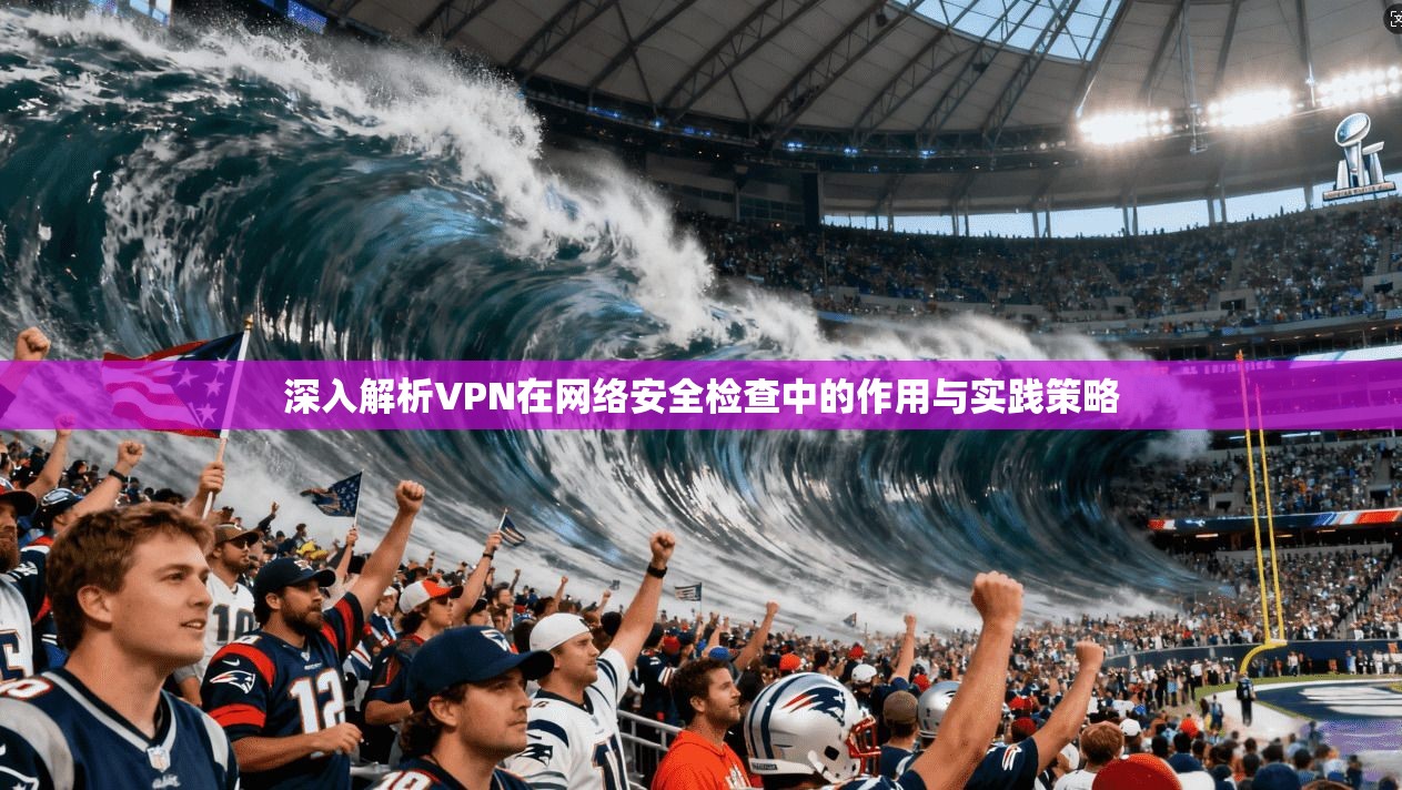 深入解析VPN在网络安全检查中的作用与实践策略