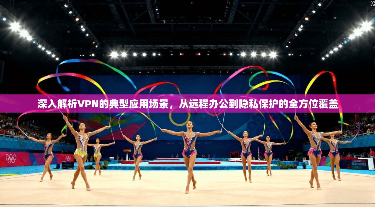 深入解析VPN的典型应用场景，从远程办公到隐私保护的全方位覆盖