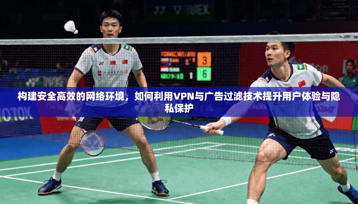 构建安全高效的网络环境，如何利用VPN与广告过滤技术提升用户体验与隐私保护