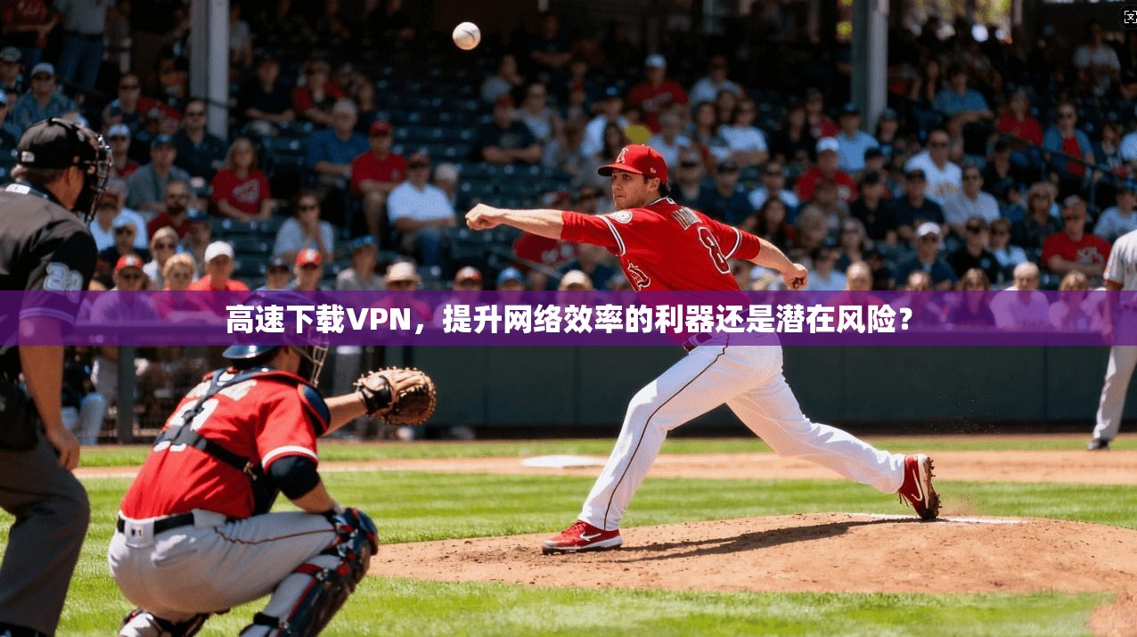 高速下载VPN，提升网络效率的利器还是潜在风险？