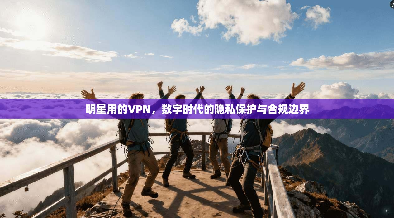 明星用的VPN，数字时代的隐私保护与合规边界