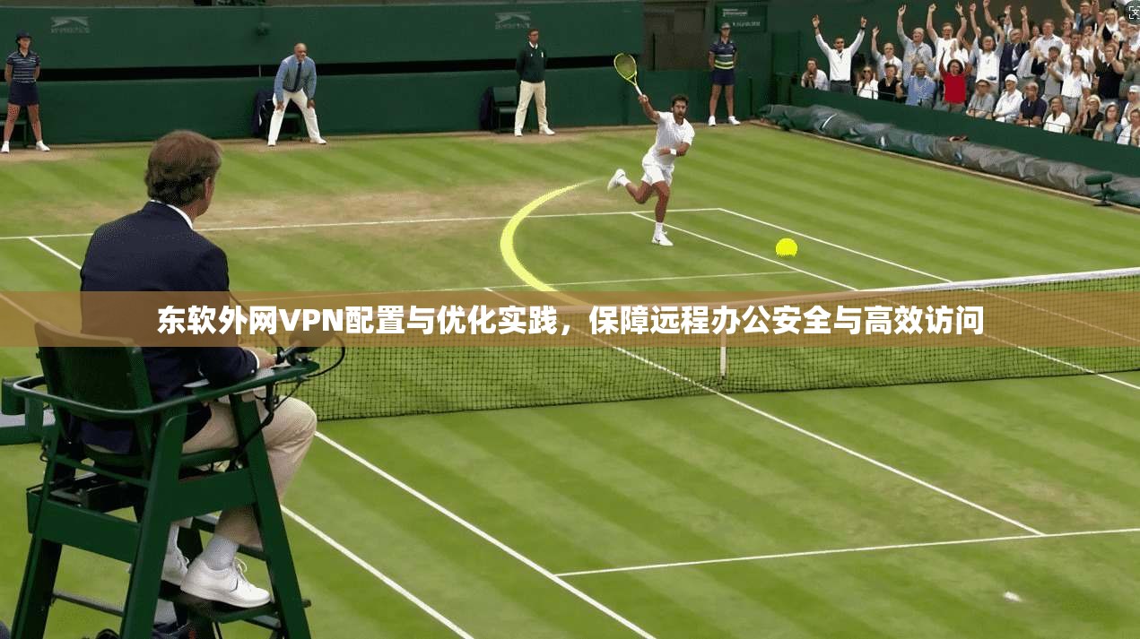 东软外网VPN配置与优化实践，保障远程办公安全与高效访问