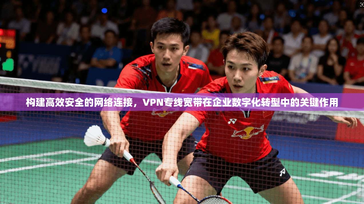 构建高效安全的网络连接，VPN专线宽带在企业数字化转型中的关键作用