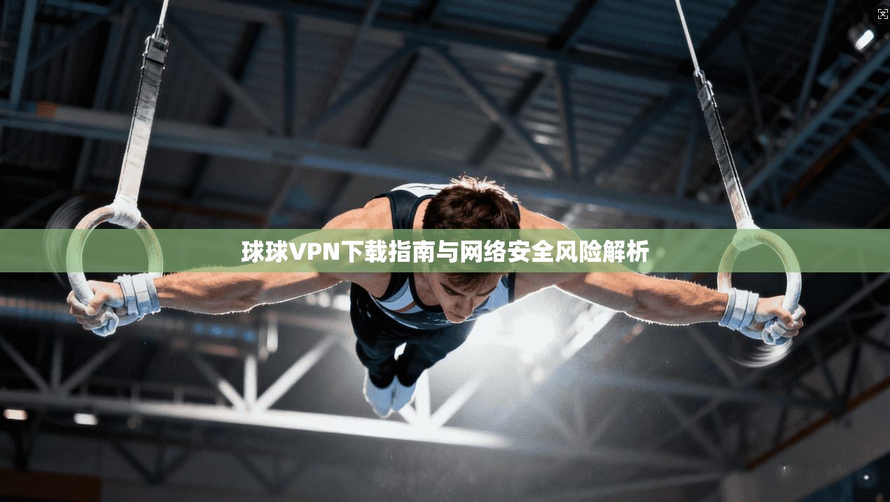 球球VPN下载指南与网络安全风险解析