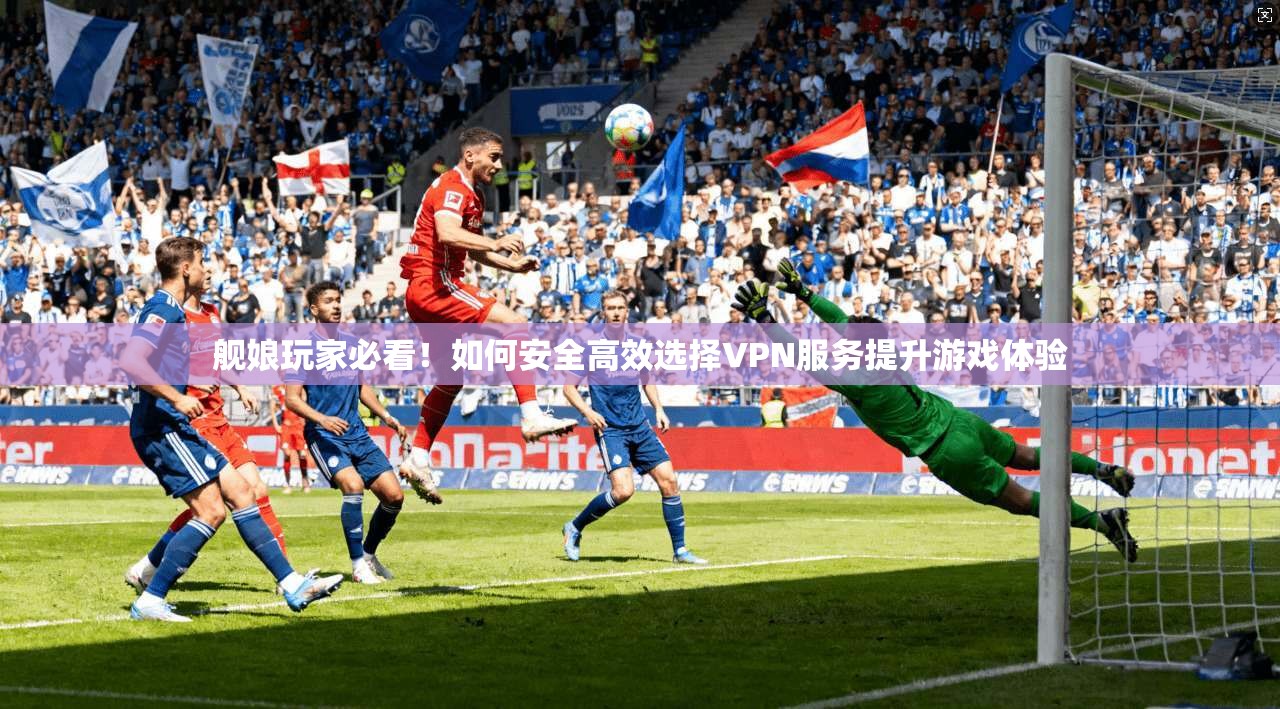 舰娘玩家必看！如何安全高效选择VPN服务提升游戏体验