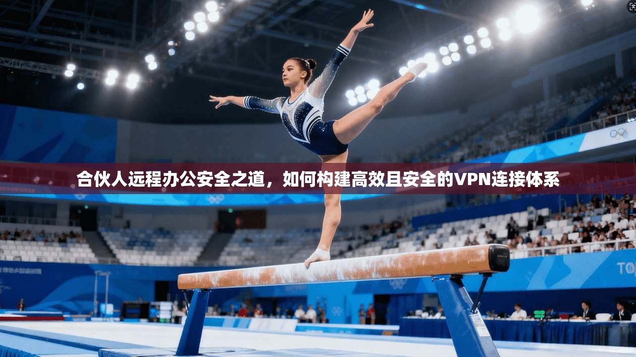 合伙人远程办公安全之道，如何构建高效且安全的VPN连接体系