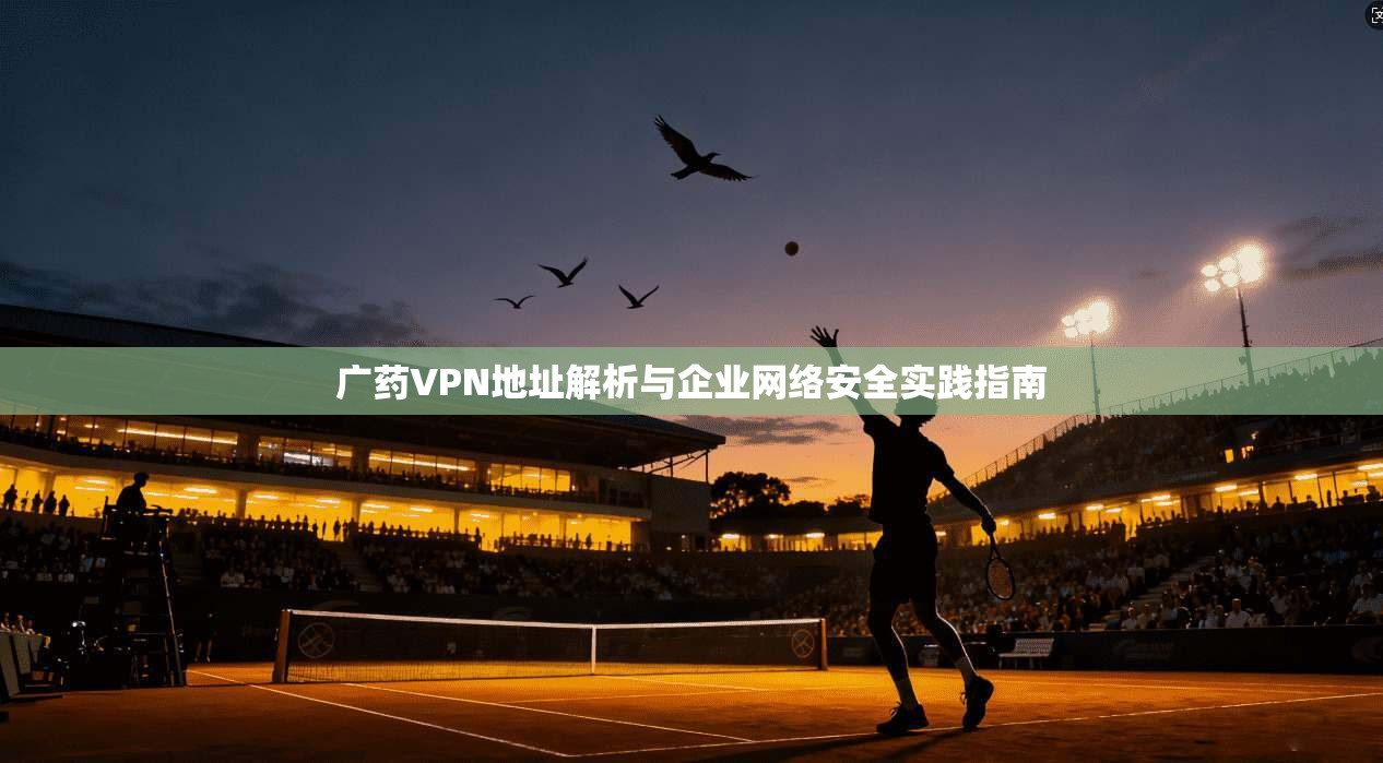 广药VPN地址解析与企业网络安全实践指南