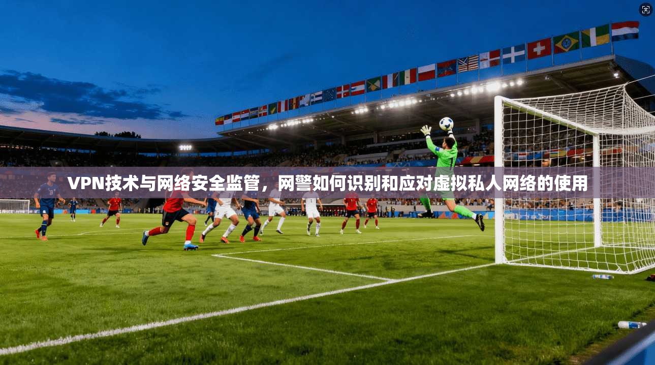 VPN技术与网络安全监管，网警如何识别和应对虚拟私人网络的使用