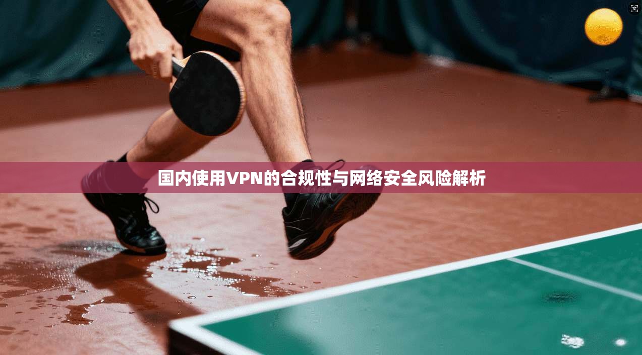 国内使用VPN的合规性与网络安全风险解析
