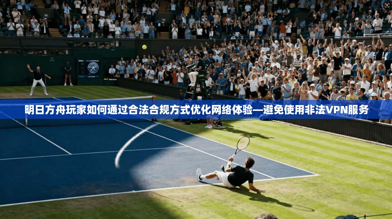 明日方舟玩家如何通过合法合规方式优化网络体验—避免使用非法VPN服务
