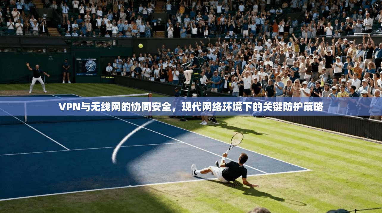 VPN与无线网的协同安全，现代网络环境下的关键防护策略