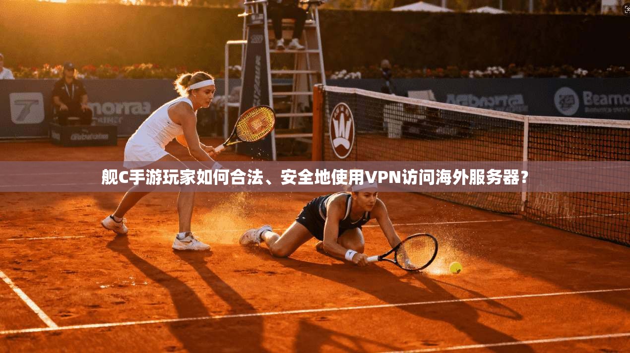舰C手游玩家如何合法、安全地使用VPN访问海外服务器？