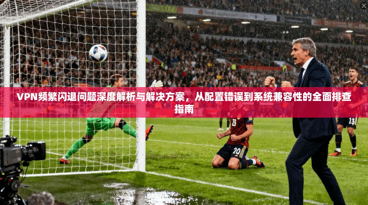 VPN频繁闪退问题深度解析与解决方案，从配置错误到系统兼容性的全面排查指南