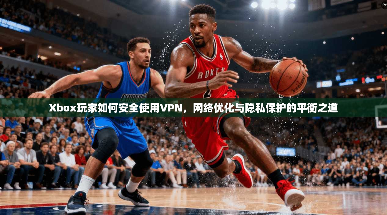 Xbox玩家如何安全使用VPN，网络优化与隐私保护的平衡之道