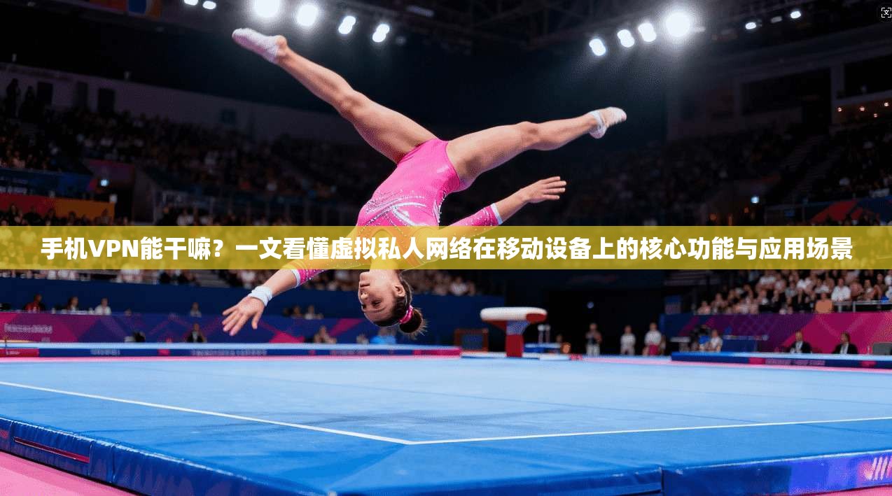 手机VPN能干嘛？一文看懂虚拟私人网络在移动设备上的核心功能与应用场景