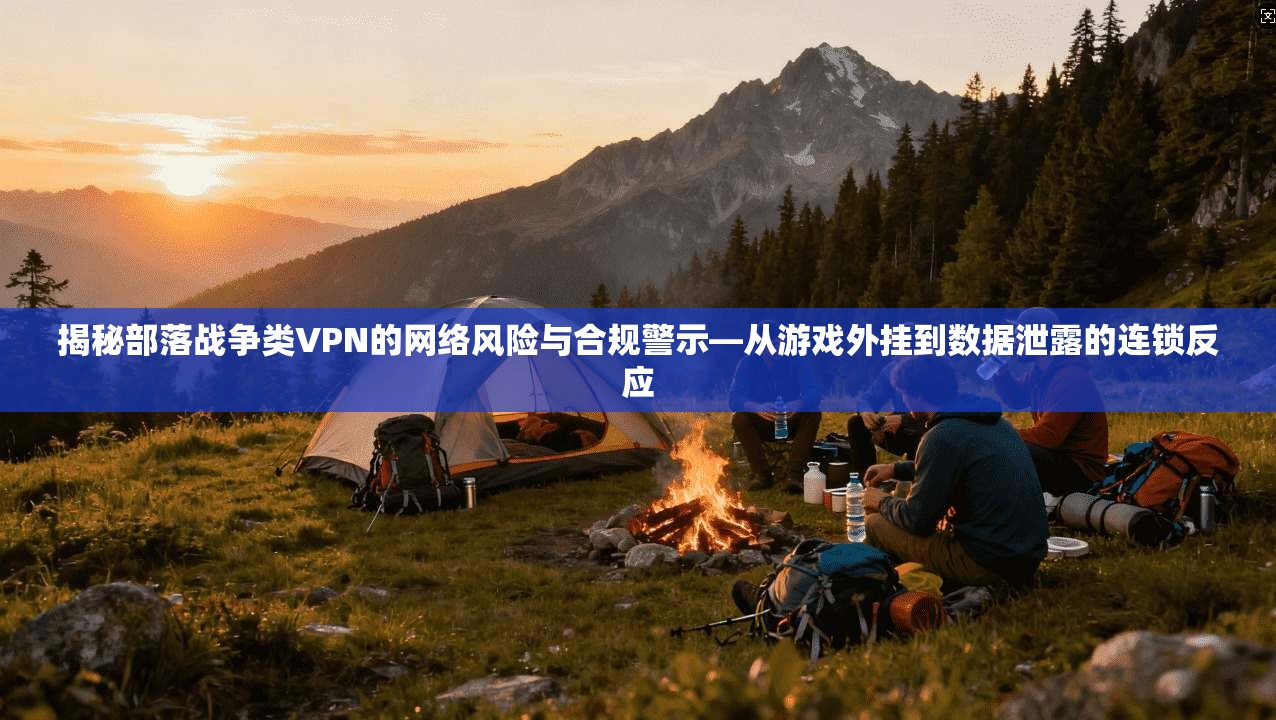 揭秘部落战争类VPN的网络风险与合规警示—从游戏外挂到数据泄露的连锁反应
