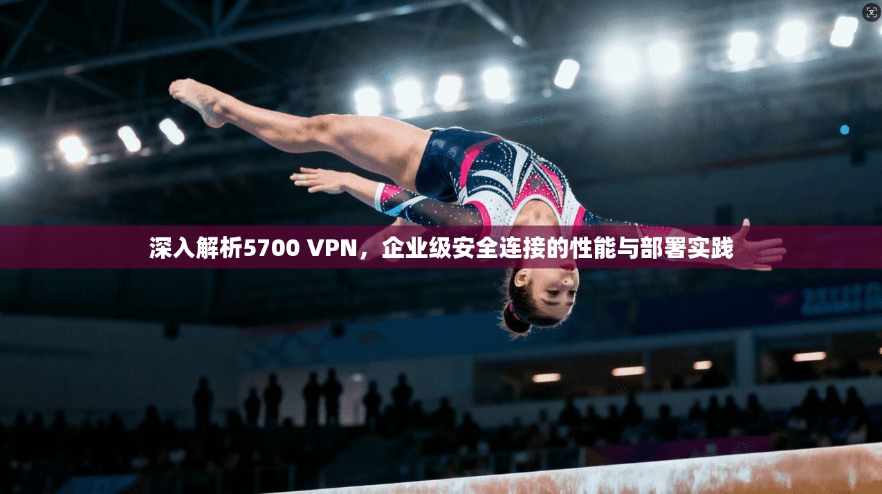 深入解析5700 VPN，企业级安全连接的性能与部署实践