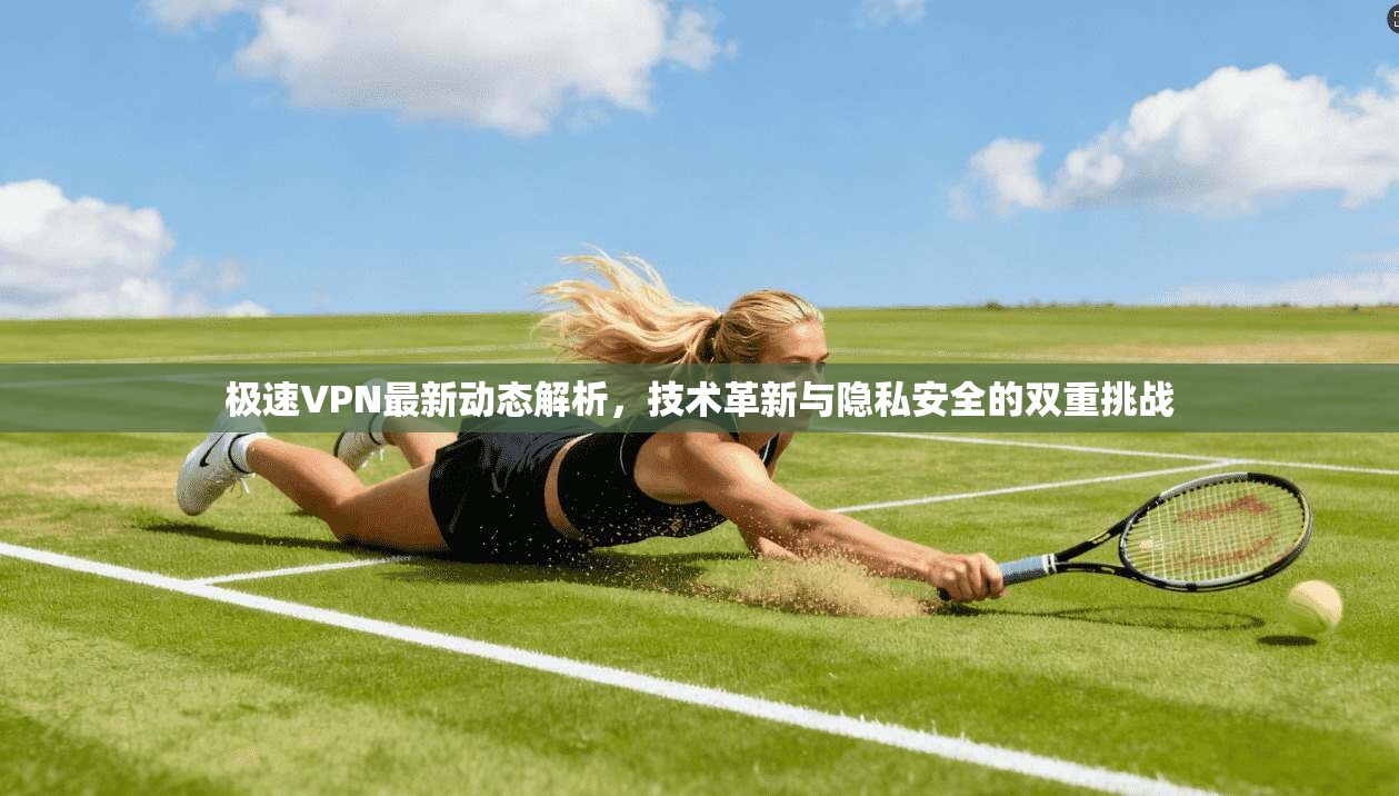 极速VPN最新动态解析，技术革新与隐私安全的双重挑战