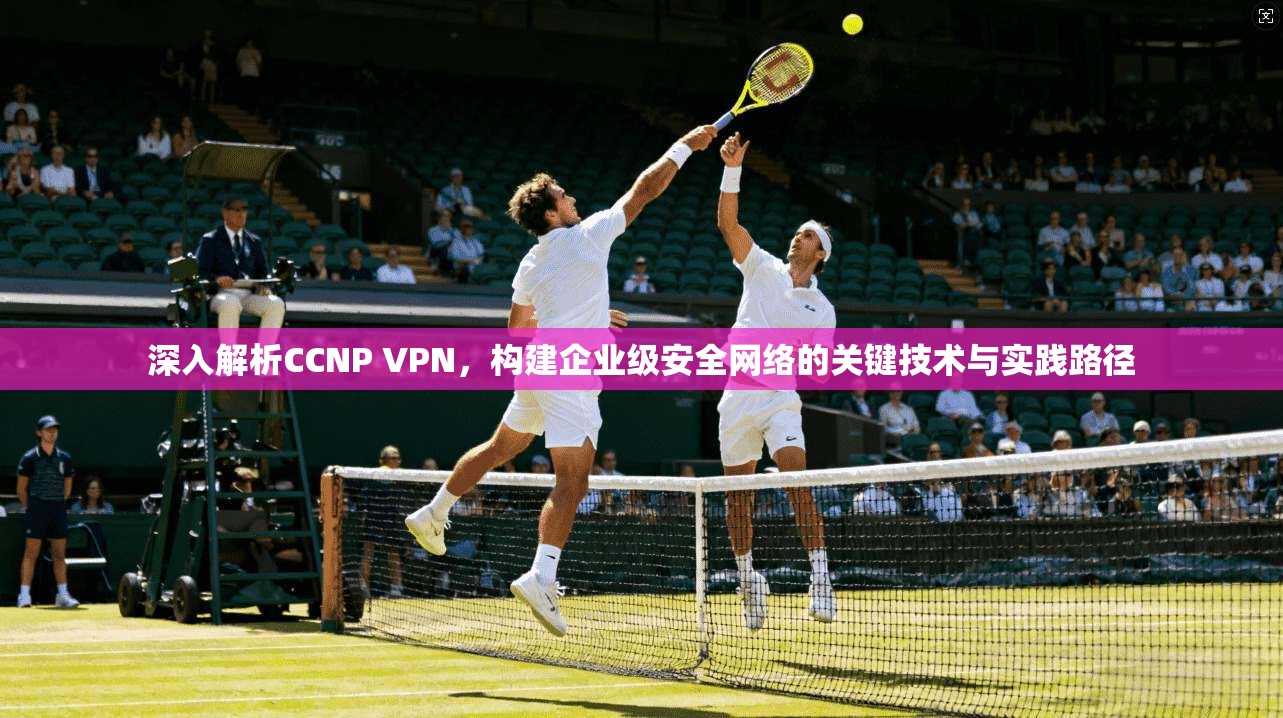 深入解析CCNP VPN，构建企业级安全网络的关键技术与实践路径