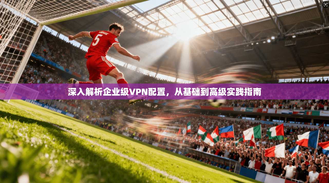 深入解析企业级VPN配置，从基础到高级实践指南