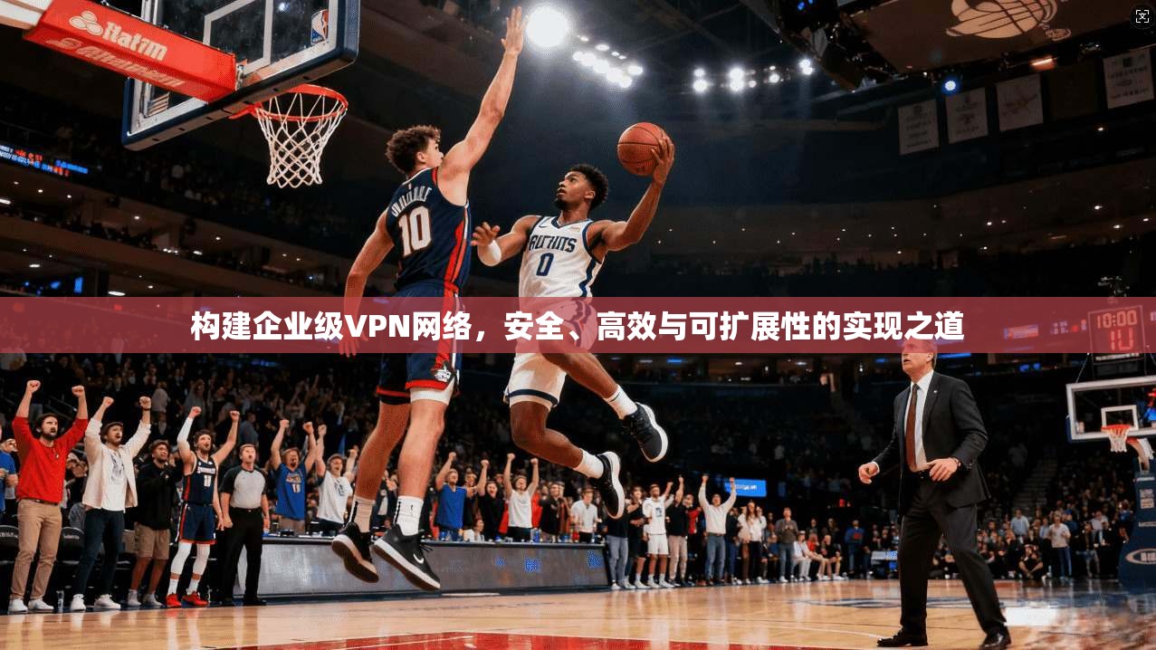构建企业级VPN网络，安全、高效与可扩展性的实现之道