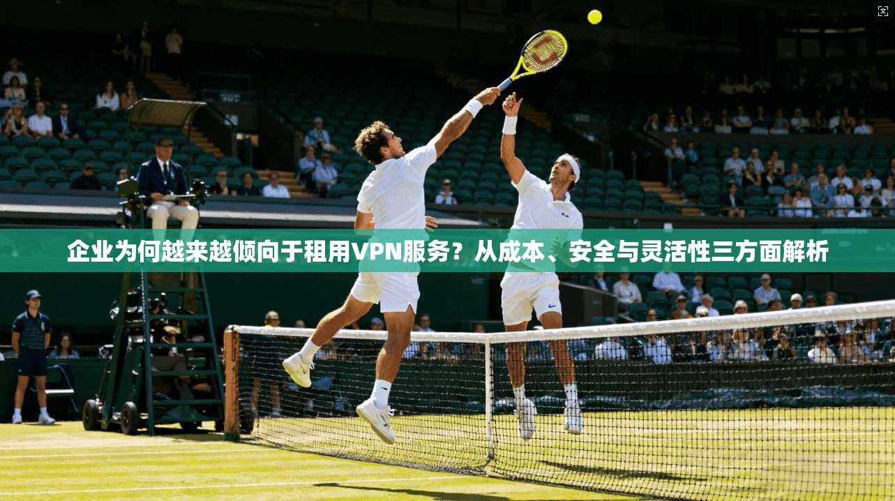企业为何越来越倾向于租用VPN服务？从成本、安全与灵活性三方面解析