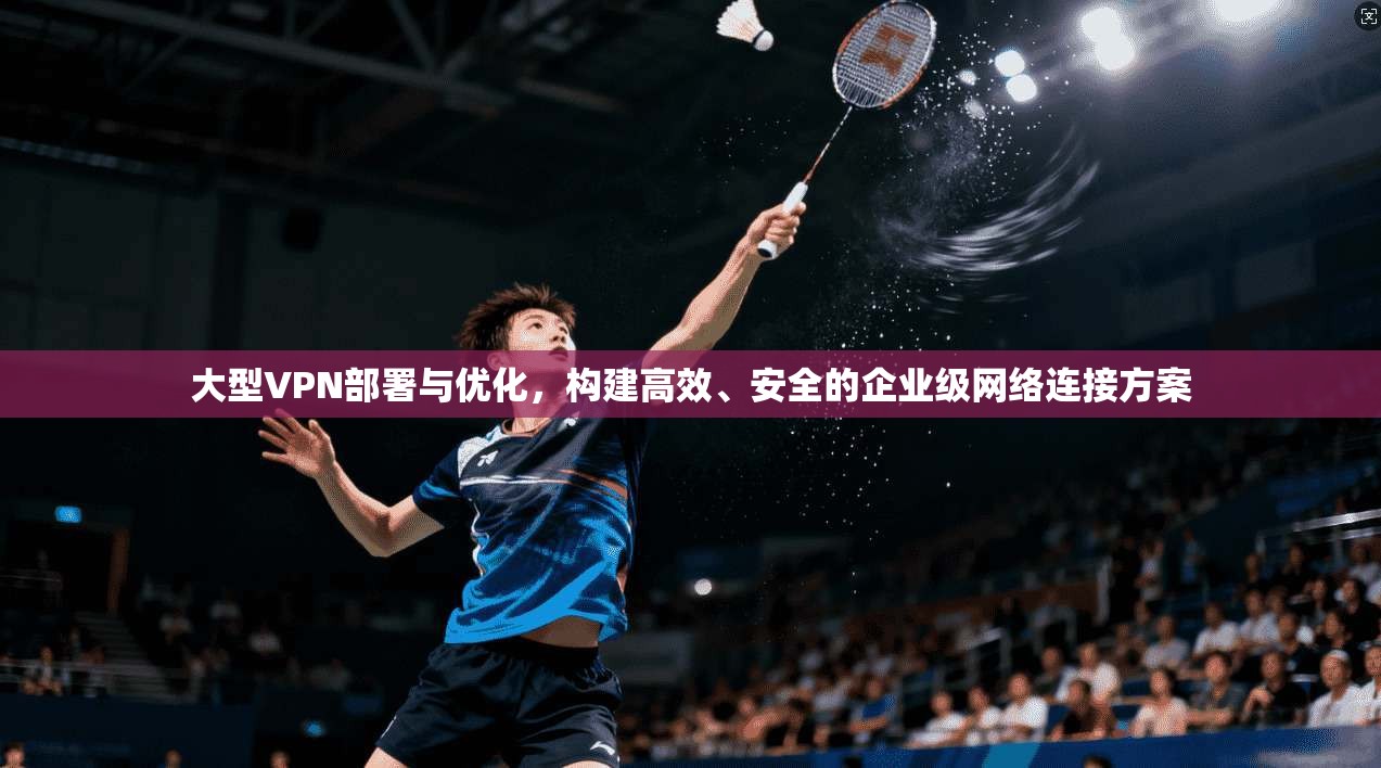 大型VPN部署与优化，构建高效、安全的企业级网络连接方案