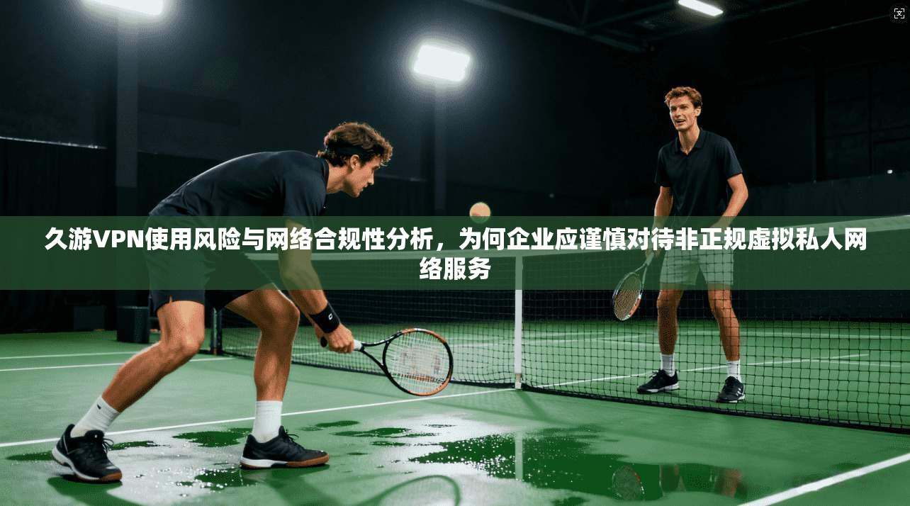 久游VPN使用风险与网络合规性分析，为何企业应谨慎对待非正规虚拟私人网络服务