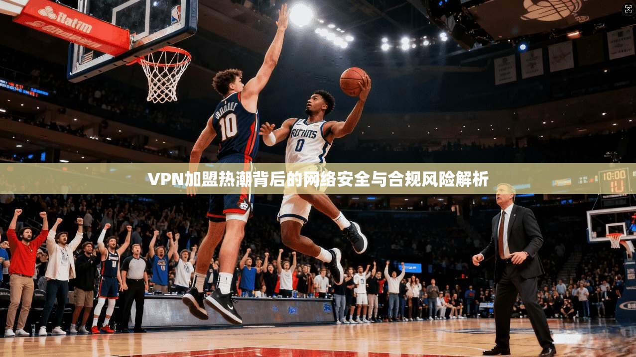 VPN加盟热潮背后的网络安全与合规风险解析
