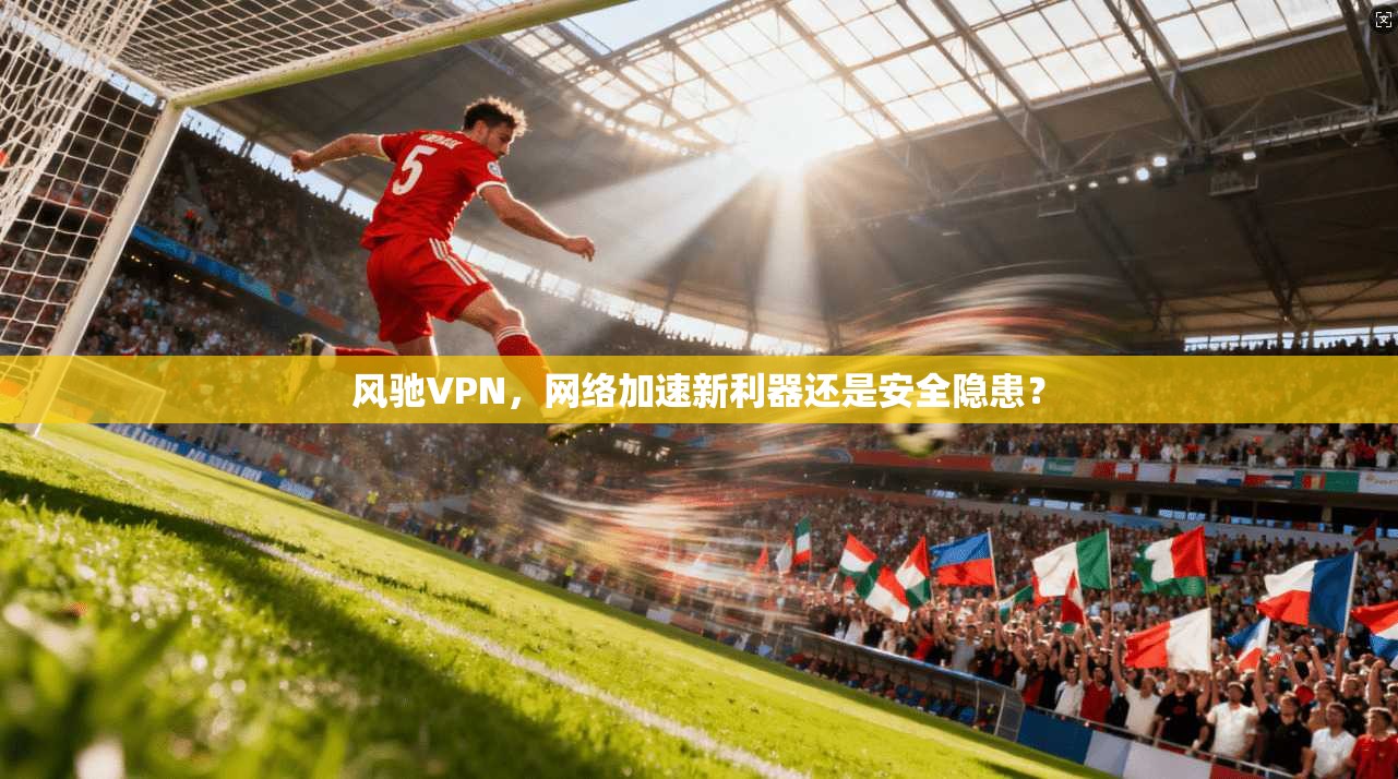 风驰VPN，网络加速新利器还是安全隐患？