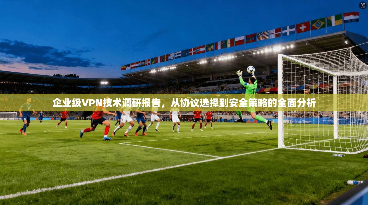 企业级VPN技术调研报告，从协议选择到安全策略的全面分析