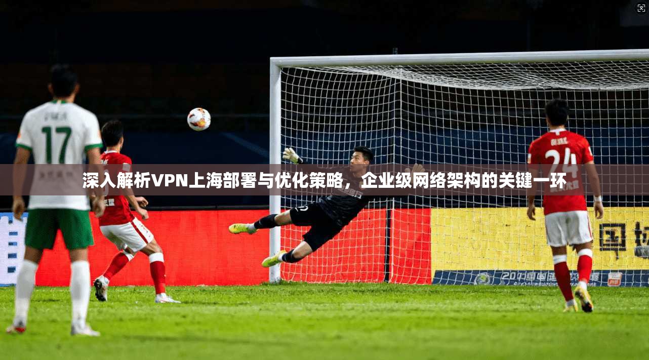 深入解析VPN上海部署与优化策略，企业级网络架构的关键一环
