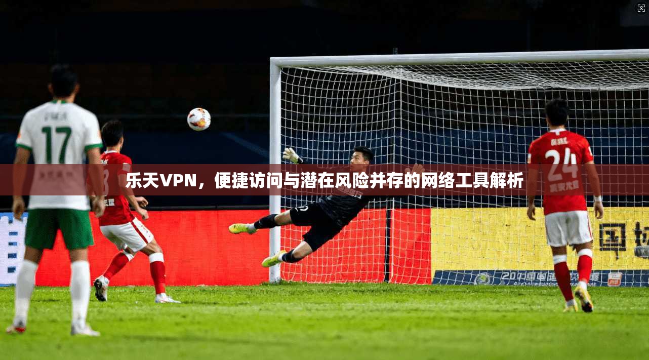 乐天VPN，便捷访问与潜在风险并存的网络工具解析