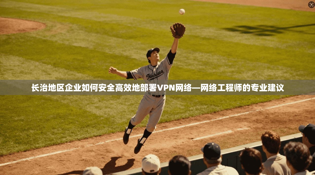 长治地区企业如何安全高效地部署VPN网络—网络工程师的专业建议